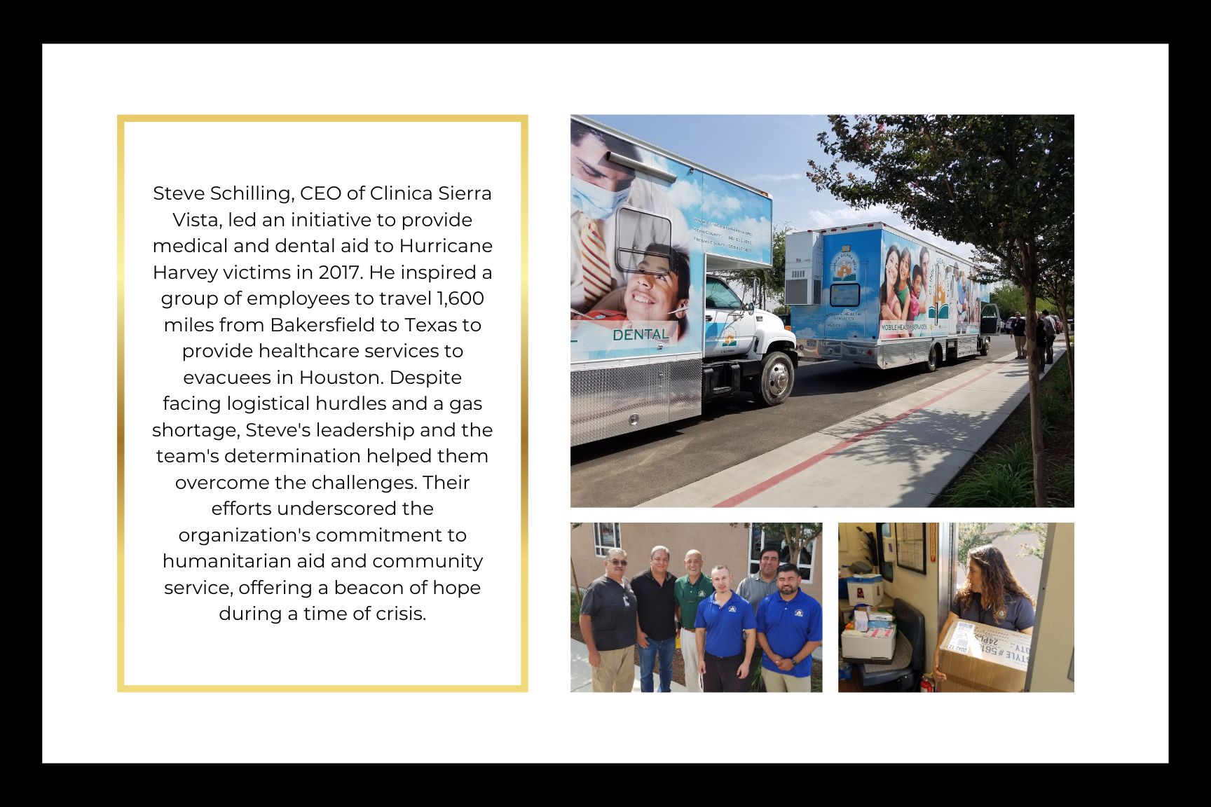 Steve Schilling, CEO of Clinica Sierra Vista, led an initiative to provide medical and dental aid to Hurricane Harvey victims in 2017. He inspired a group of employees to travel 1,600 miles from Bakersfield to Texas to provide healthcare services to evacuees in Houston. Despite facing logistical hurdles and a gas shortage, Steve's leadership and the team's determination helped them overcome the challenges. Their efforts underscored the organization's commitment to humanitarian aid and community service, offering a beacon of hope during a time of crisis.